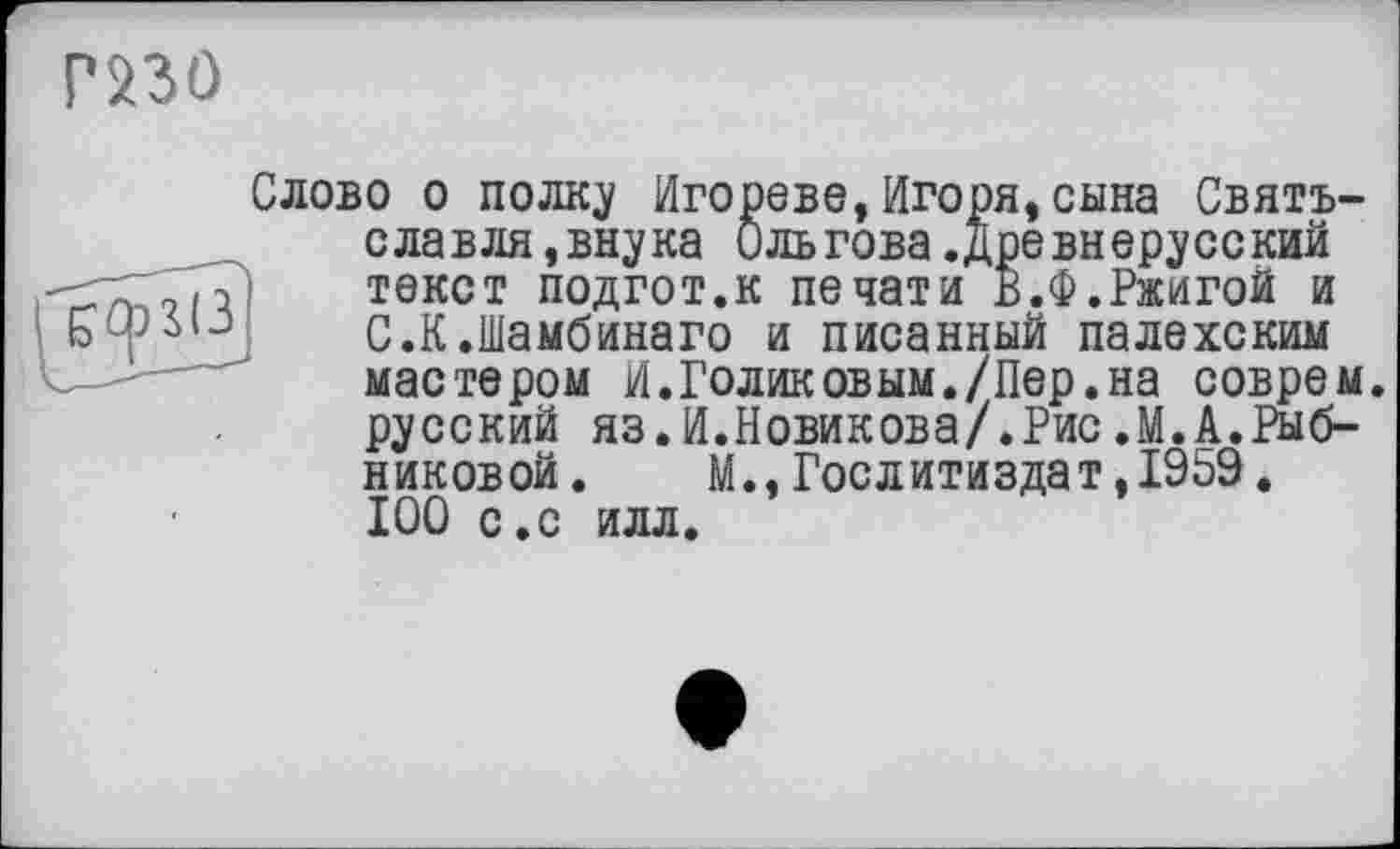 ﻿
Слово о полку Игореве,Игоря,сына Святъ-славля,внука ильгова.Древнерусский текст подгот.к печати В.Ф.Ржигой и С.К.Шамбинаго и писанный палехским мастером И.Голиковым./Пер.на соврем русский яз.И.Новикова/.Рис.М.А.Рыбниковой. М., Гослитиздат, 1959. 100 с.с илл.